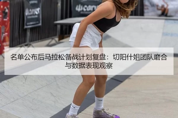 名单公布后马拉松备战计划复盘：切阳什姐团队磨合与数据表现观察